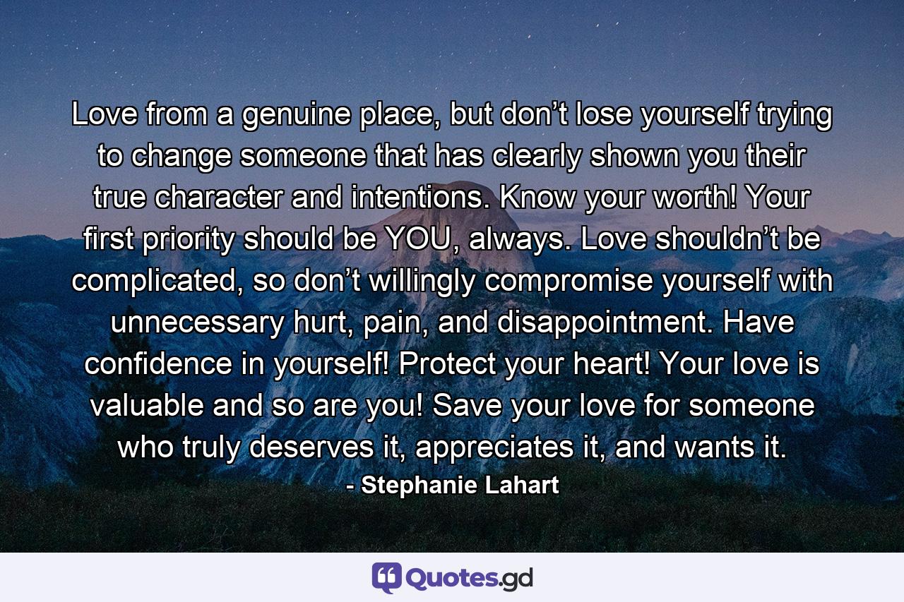 Love from a genuine place, but don’t lose yourself trying to change someone that has clearly shown you their true character and intentions. Know your worth! Your first priority should be YOU, always. Love shouldn’t be complicated, so don’t willingly compromise yourself with unnecessary hurt, pain, and disappointment. Have confidence in yourself! Protect your heart! Your love is valuable and so are you! Save your love for someone who truly deserves it, appreciates it, and wants it. - Quote by Stephanie Lahart