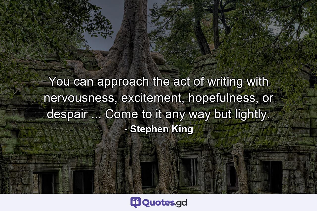 You can approach the act of writing with nervousness, excitement, hopefulness, or despair ... Come to it any way but lightly. - Quote by Stephen King