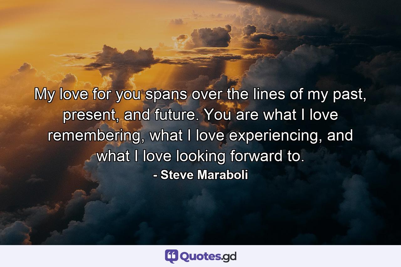 My love for you spans over the lines of my past, present, and future. You are what I love remembering, what I love experiencing, and what I love looking forward to. - Quote by Steve Maraboli