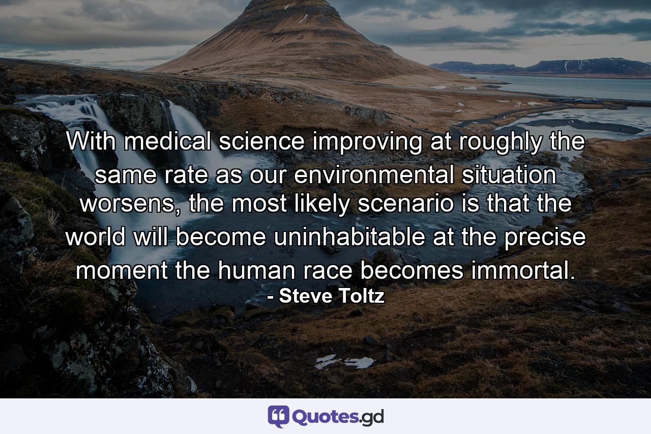 With medical science improving at roughly the same rate as our environmental situation worsens, the most likely scenario is that the world will become uninhabitable at the precise moment the human race becomes immortal. - Quote by Steve Toltz