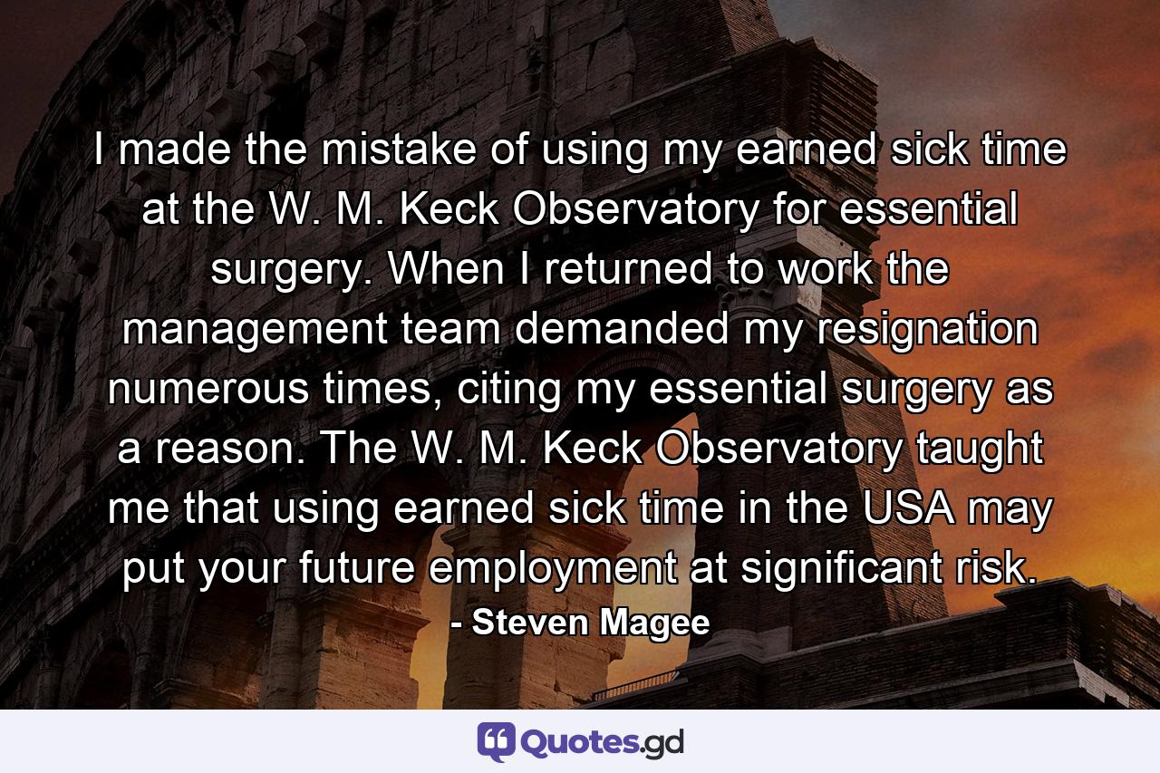 I made the mistake of using my earned sick time at the W. M. Keck Observatory for essential surgery. When I returned to work the management team demanded my resignation numerous times, citing my essential surgery as a reason. The W. M. Keck Observatory taught me that using earned sick time in the USA may put your future employment at significant risk. - Quote by Steven Magee