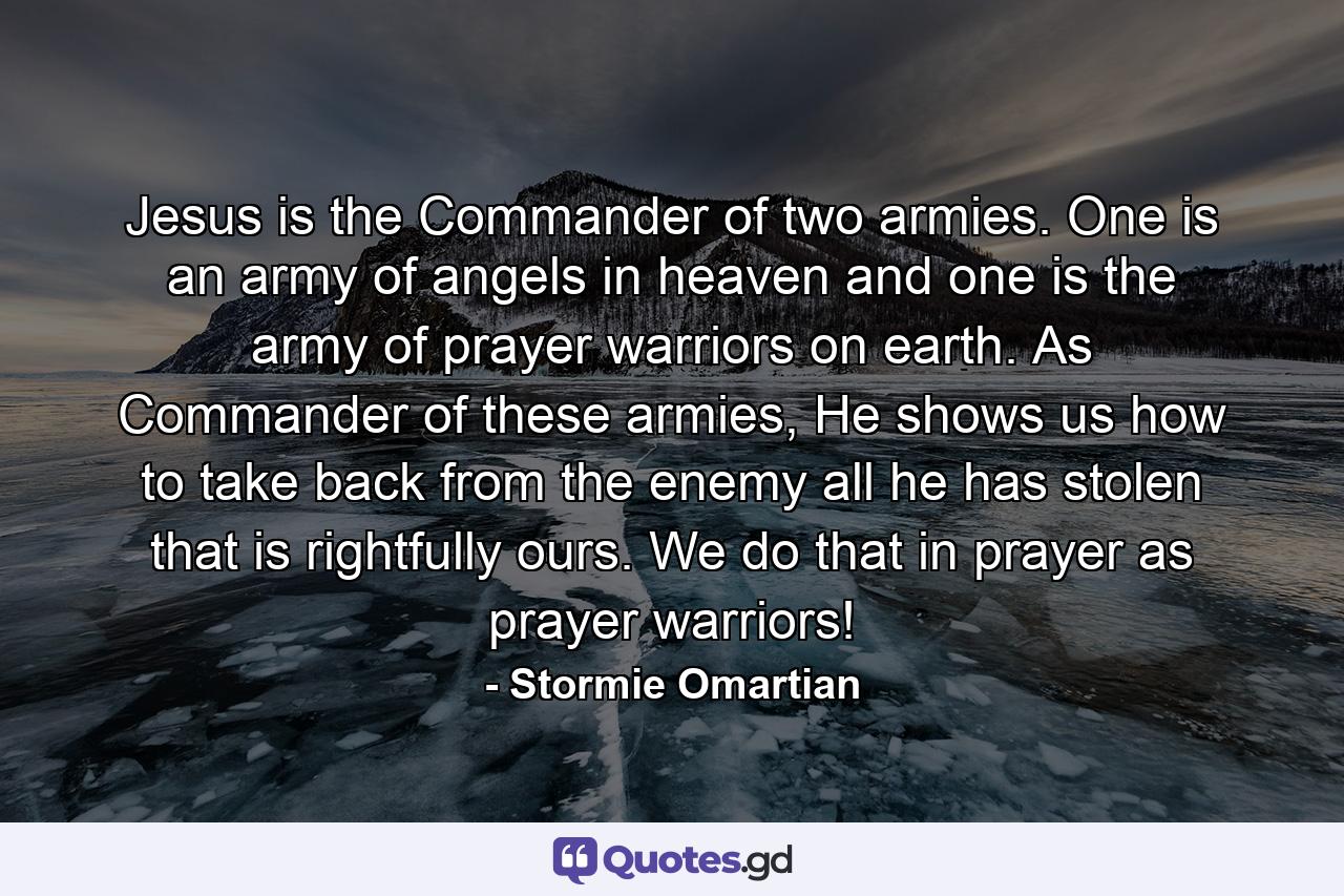 Jesus is the Commander of two armies. One is an army of angels in heaven and one is the army of prayer warriors on earth. As Commander of these armies, He shows us how to take back from the enemy all he has stolen that is rightfully ours. We do that in prayer as prayer warriors! - Quote by Stormie Omartian