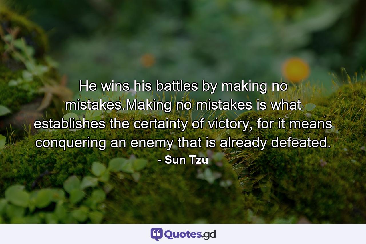 He wins his battles by making no mistakes.Making no mistakes is what establishes the certainty of victory, for it means conquering an enemy that is already defeated. - Quote by Sun Tzu