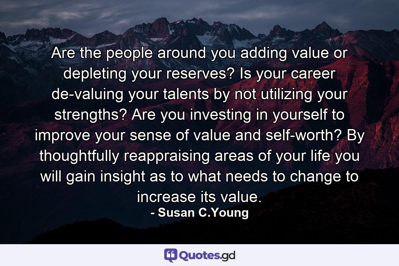 Are the people around you adding value or depleting your reserves? Is your career de-valuing your talents by not utilizing your strengths? Are you investing in yourself to improve your sense of value and self-worth? By thoughtfully reappraising areas of your life you will gain insight as to what needs to change to increase its value. - Quote by Susan C.Young