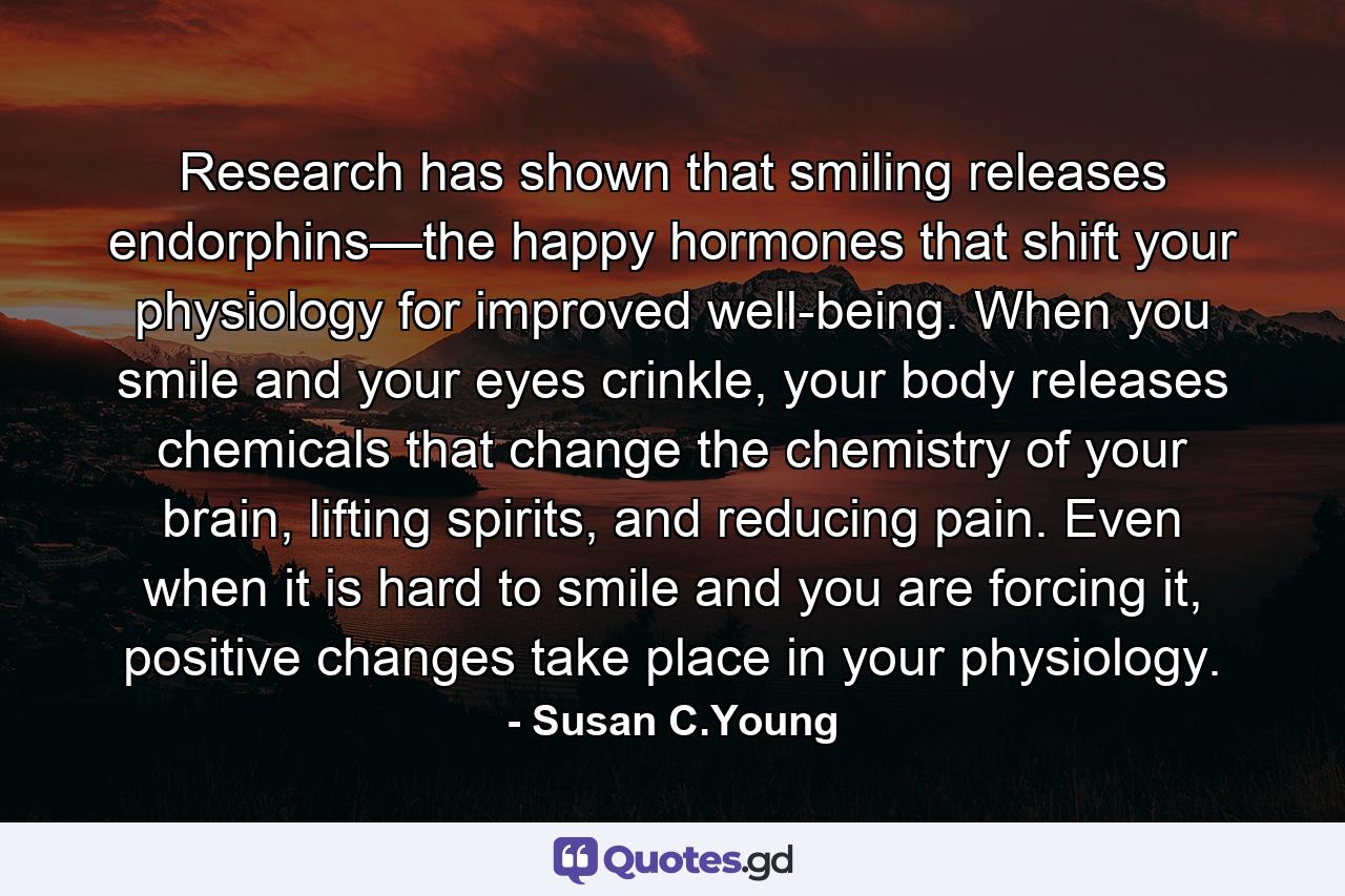 Research has shown that smiling releases endorphins—the happy hormones that shift your physiology for improved well-being. When you smile and your eyes crinkle, your body releases chemicals that change the chemistry of your brain, lifting spirits, and reducing pain. Even when it is hard to smile and you are forcing it, positive changes take place in your physiology. - Quote by Susan C.Young