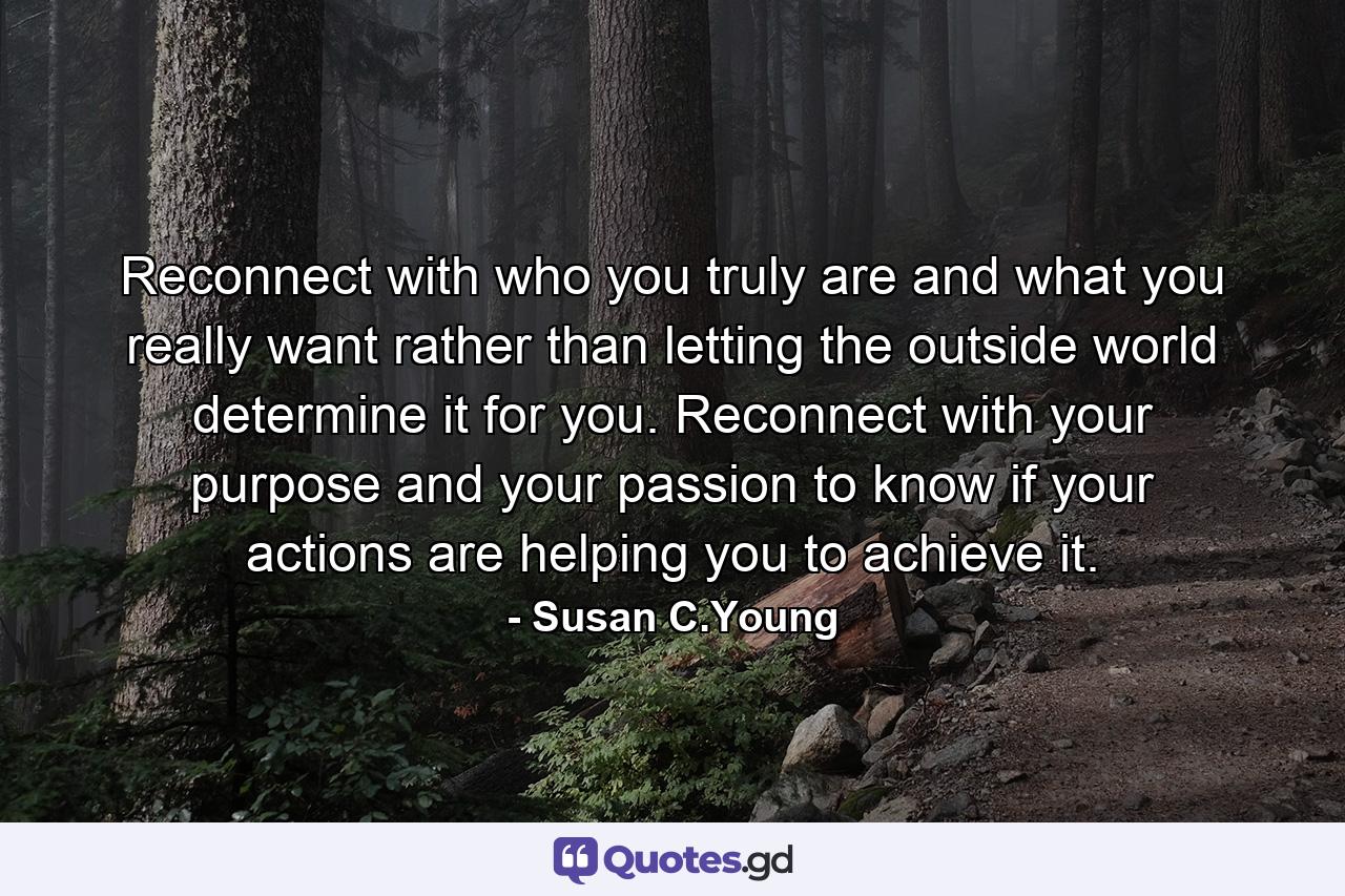 Reconnect with who you truly are and what you really want rather than letting the outside world determine it for you. Reconnect with your purpose and your passion to know if your actions are helping you to achieve it. - Quote by Susan C.Young