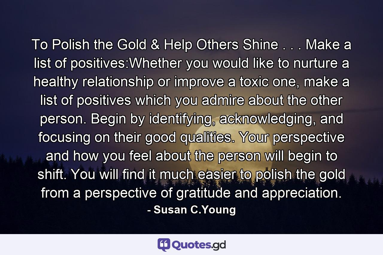 To Polish the Gold & Help Others Shine . . . Make a list of positives:Whether you would like to nurture a healthy relationship or improve a toxic one, make a list of positives which you admire about the other person. Begin by identifying, acknowledging, and focusing on their good qualities. Your perspective and how you feel about the person will begin to shift. You will find it much easier to polish the gold from a perspective of gratitude and appreciation. - Quote by Susan C.Young