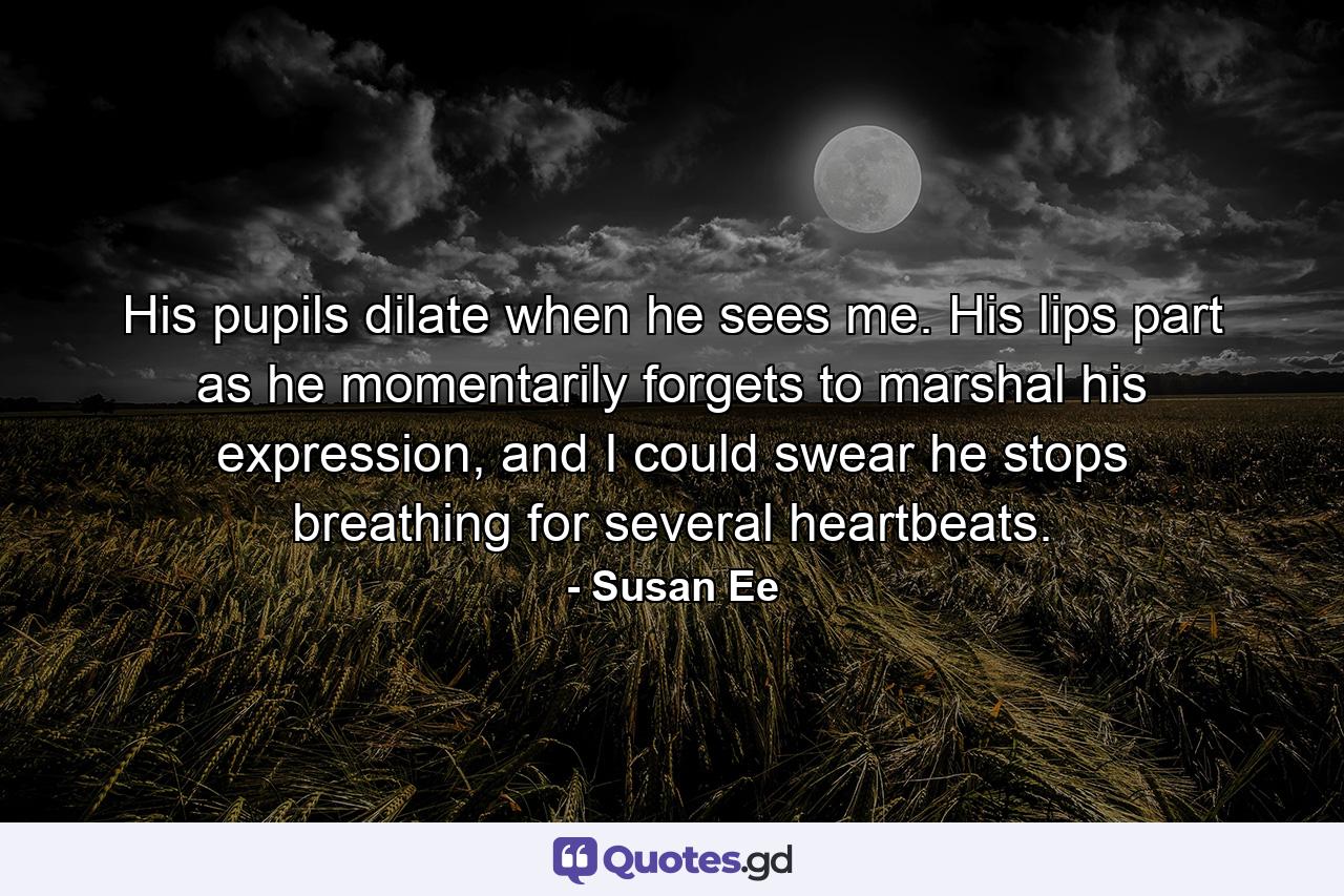 His pupils dilate when he sees me. His lips part as he momentarily forgets to marshal his expression, and I could swear he stops breathing for several heartbeats. - Quote by Susan Ee