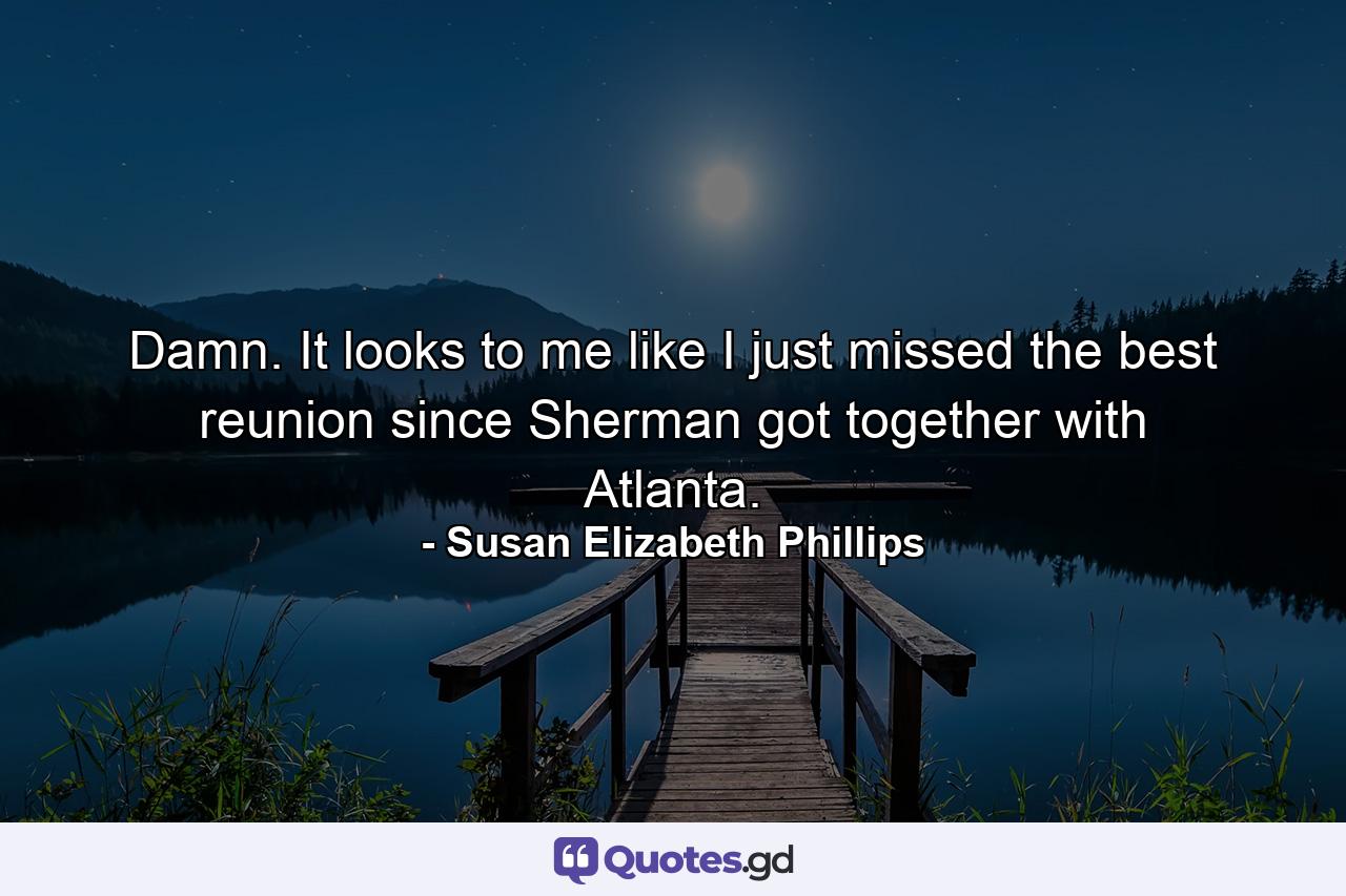 Damn. It looks to me like I just missed the best reunion since Sherman got together with Atlanta. - Quote by Susan Elizabeth Phillips