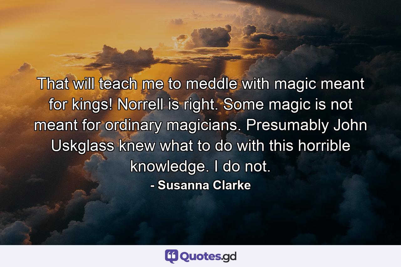 That will teach me to meddle with magic meant for kings! Norrell is right. Some magic is not meant for ordinary magicians. Presumably John Uskglass knew what to do with this horrible knowledge. I do not. - Quote by Susanna Clarke