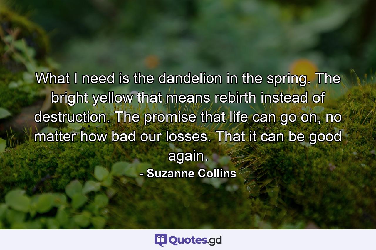 What I need is the dandelion in the spring. The bright yellow that means rebirth instead of destruction. The promise that life can go on, no matter how bad our losses. That it can be good again. - Quote by Suzanne Collins