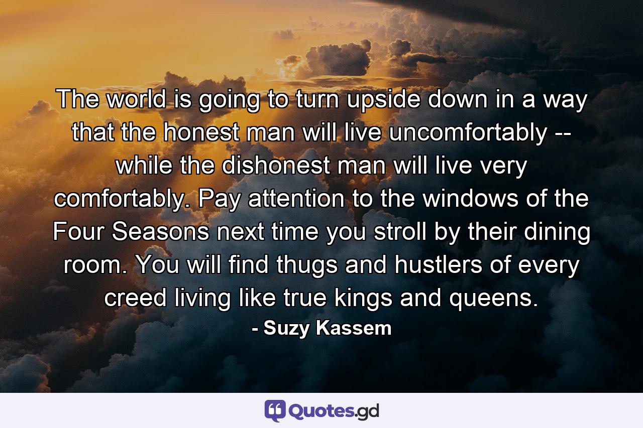 The world is going to turn upside down in a way that the honest man will live uncomfortably -- while the dishonest man will live very comfortably. Pay attention to the windows of the Four Seasons next time you stroll by their dining room. You will find thugs and hustlers of every creed living like true kings and queens. - Quote by Suzy Kassem