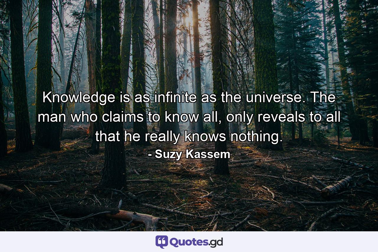 Knowledge is as infinite as the universe. The man who claims to know all, only reveals to all that he really knows nothing. - Quote by Suzy Kassem