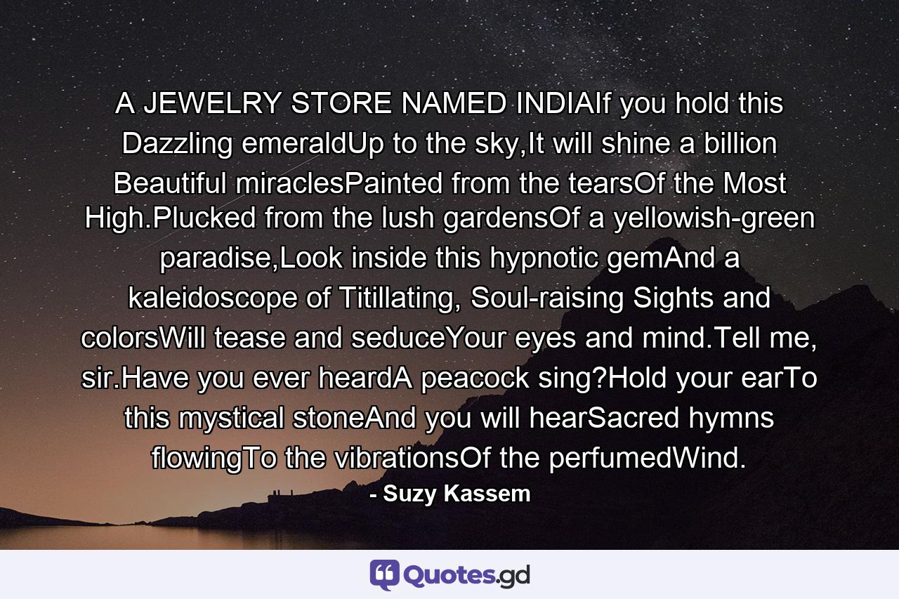 A JEWELRY STORE NAMED INDIAIf you hold this Dazzling emeraldUp to the sky,It will shine a billion Beautiful miraclesPainted from the tearsOf the Most High.Plucked from the lush gardensOf a yellowish-green paradise,Look inside this hypnotic gemAnd a kaleidoscope of Titillating, Soul-raising Sights and colorsWill tease and seduceYour eyes and mind.Tell me, sir.Have you ever heardA peacock sing?Hold your earTo this mystical stoneAnd you will hearSacred hymns flowingTo the vibrationsOf the perfumedWind. - Quote by Suzy Kassem