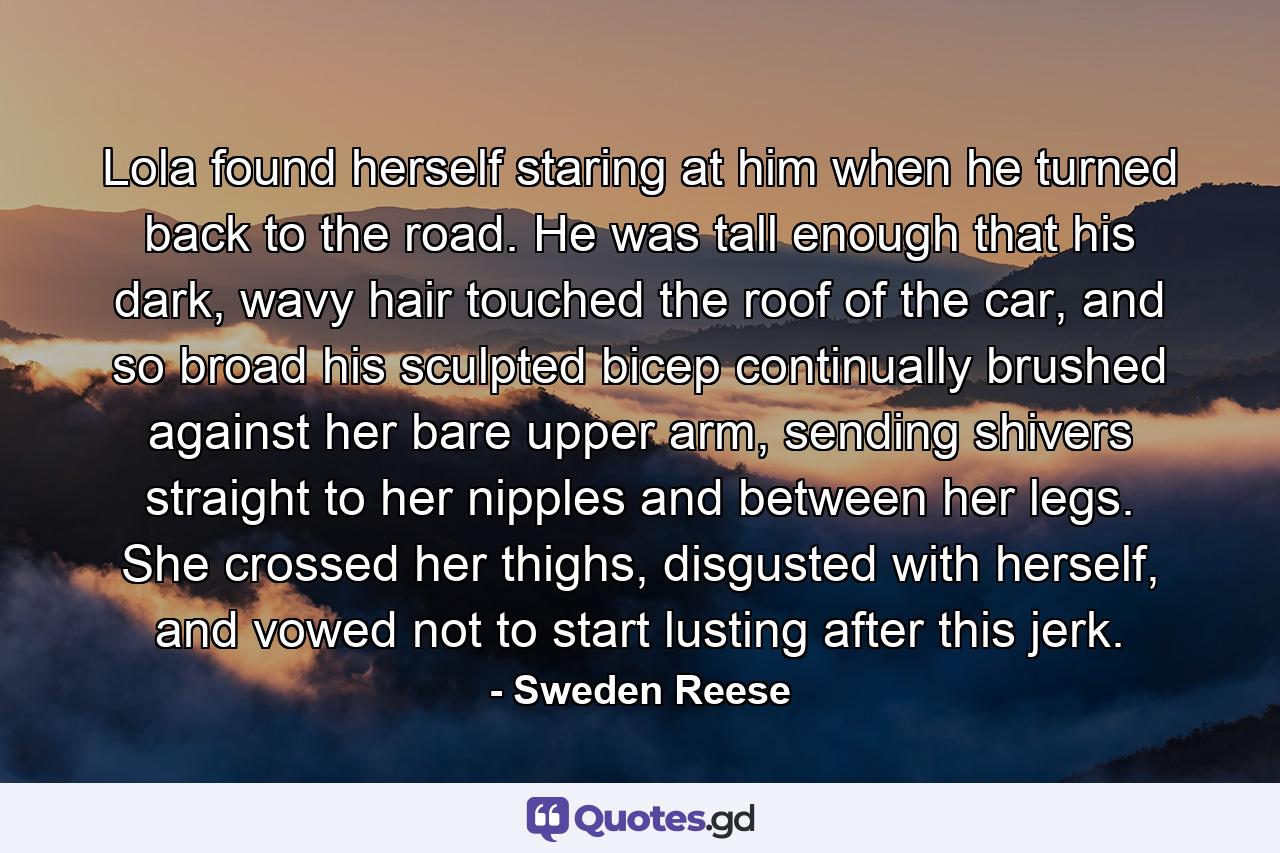 Lola found herself staring at him when he turned back to the road. He was tall enough that his dark, wavy hair touched the roof of the car, and so broad his sculpted bicep continually brushed against her bare upper arm, sending shivers straight to her nipples and between her legs. She crossed her thighs, disgusted with herself, and vowed not to start lusting after this jerk. - Quote by Sweden Reese