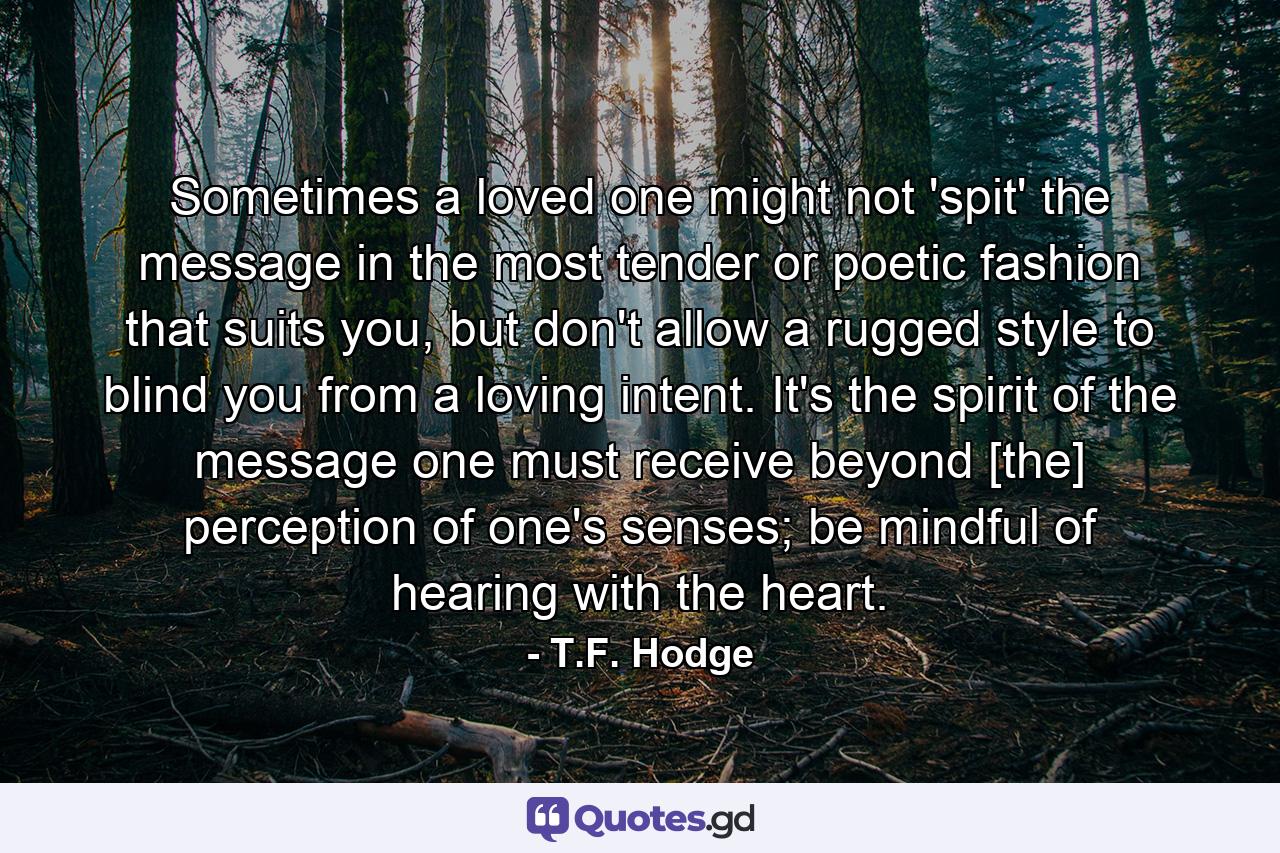 Sometimes a loved one might not 'spit' the message in the most tender or poetic fashion that suits you, but don't allow a rugged style to blind you from a loving intent. It's the spirit of the message one must receive beyond [the] perception of one's senses; be mindful of hearing with the heart. - Quote by T.F. Hodge