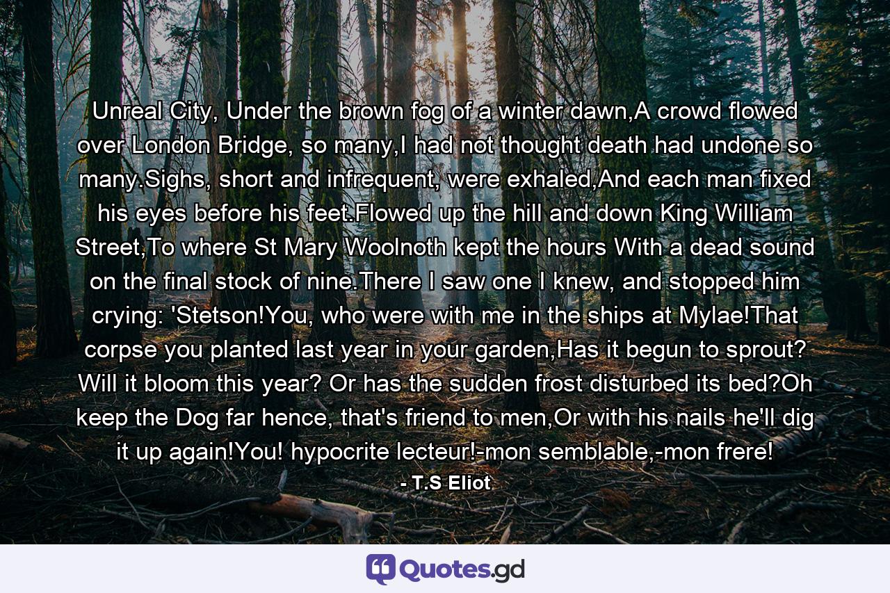 Unreal City, Under the brown fog of a winter dawn,A crowd flowed over London Bridge, so many,I had not thought death had undone so many.Sighs, short and infrequent, were exhaled,And each man fixed his eyes before his feet.Flowed up the hill and down King William Street,To where St Mary Woolnoth kept the hours With a dead sound on the final stock of nine.There I saw one I knew, and stopped him crying: 'Stetson!You, who were with me in the ships at Mylae!That corpse you planted last year in your garden,Has it begun to sprout? Will it bloom this year? Or has the sudden frost disturbed its bed?Oh keep the Dog far hence, that's friend to men,Or with his nails he'll dig it up again!You! hypocrite lecteur!-mon semblable,-mon frere! - Quote by T.S Eliot