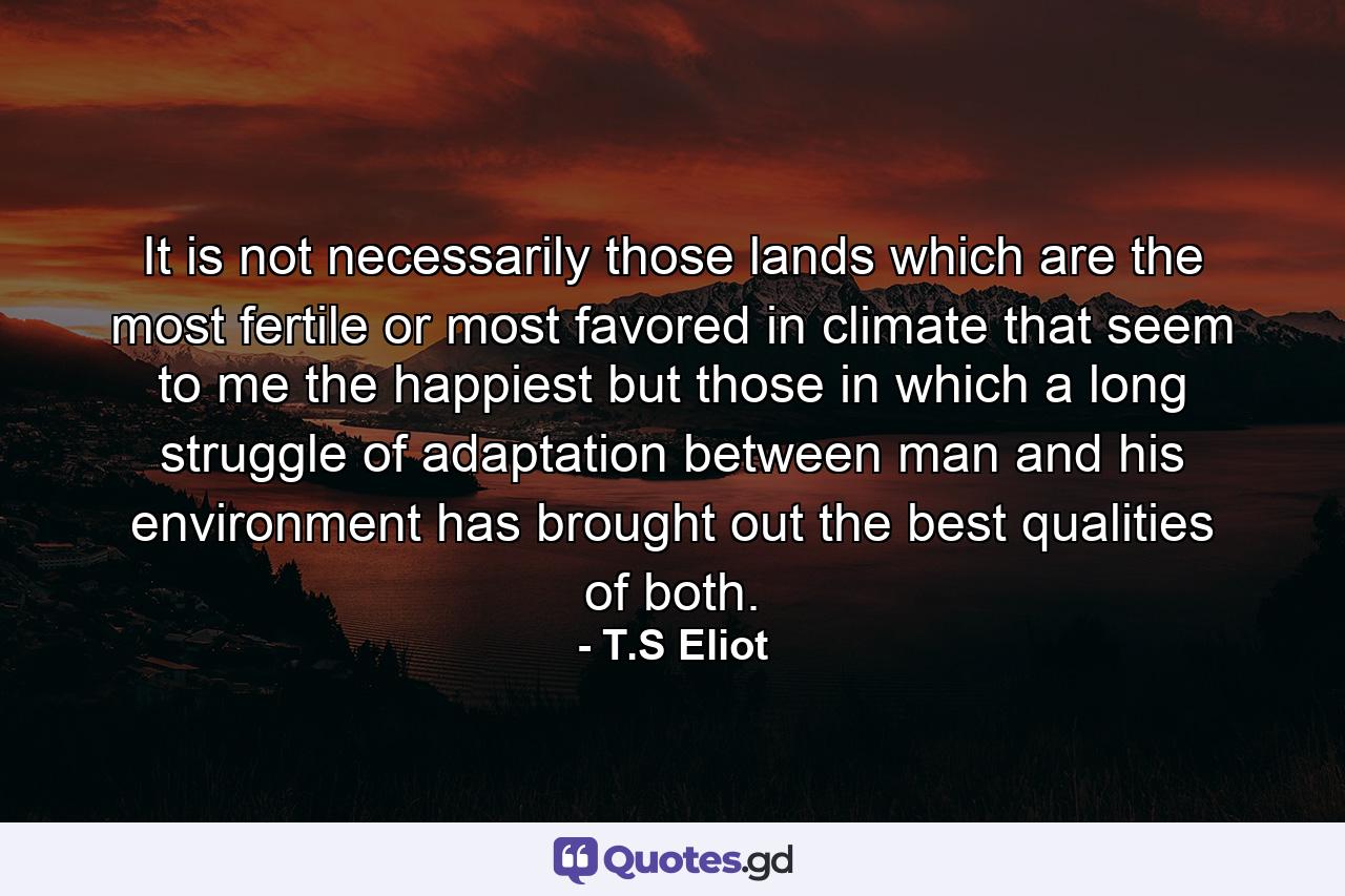 It is not necessarily those lands which are the most fertile or most favored in climate that seem to me the happiest  but those in which a long struggle of adaptation between man and his environment has brought out the best qualities of both. - Quote by T.S Eliot