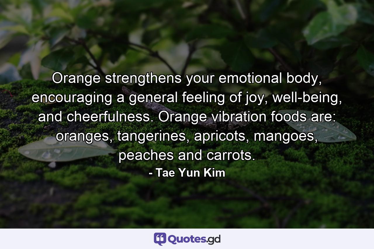 Orange strengthens your emotional body, encouraging a general feeling of joy, well-being, and cheerfulness. Orange vibration foods are: oranges, tangerines, apricots, mangoes, peaches and carrots. - Quote by Tae Yun Kim