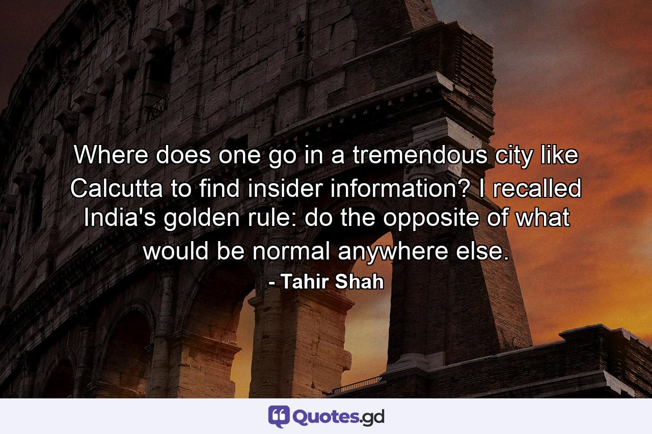 Where does one go in a tremendous city like Calcutta to find insider information? I recalled India's golden rule: do the opposite of what would be normal anywhere else. - Quote by Tahir Shah