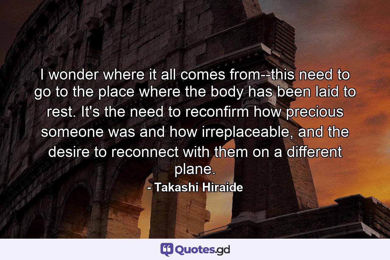 I wonder where it all comes from--this need to go to the place where the body has been laid to rest. It's the need to reconfirm how precious someone was and how irreplaceable, and the desire to reconnect with them on a different plane. - Quote by Takashi Hiraide