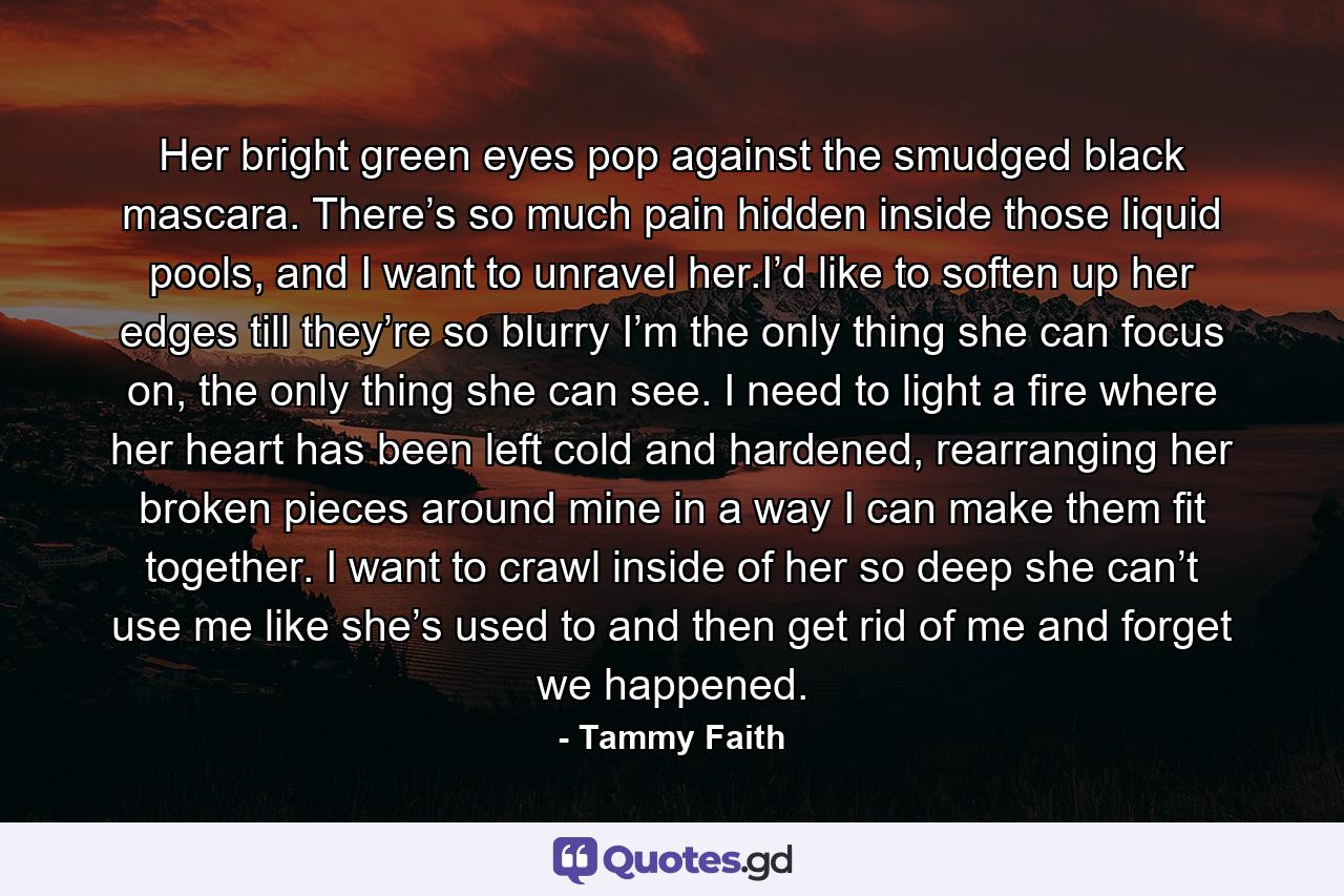 Her bright green eyes pop against the smudged black mascara. There’s so much pain hidden inside those liquid pools, and I want to unravel her.I’d like to soften up her edges till they’re so blurry I’m the only thing she can focus on, the only thing she can see. I need to light a fire where her heart has been left cold and hardened, rearranging her broken pieces around mine in a way I can make them fit together. I want to crawl inside of her so deep she can’t use me like she’s used to and then get rid of me and forget we happened. - Quote by Tammy Faith