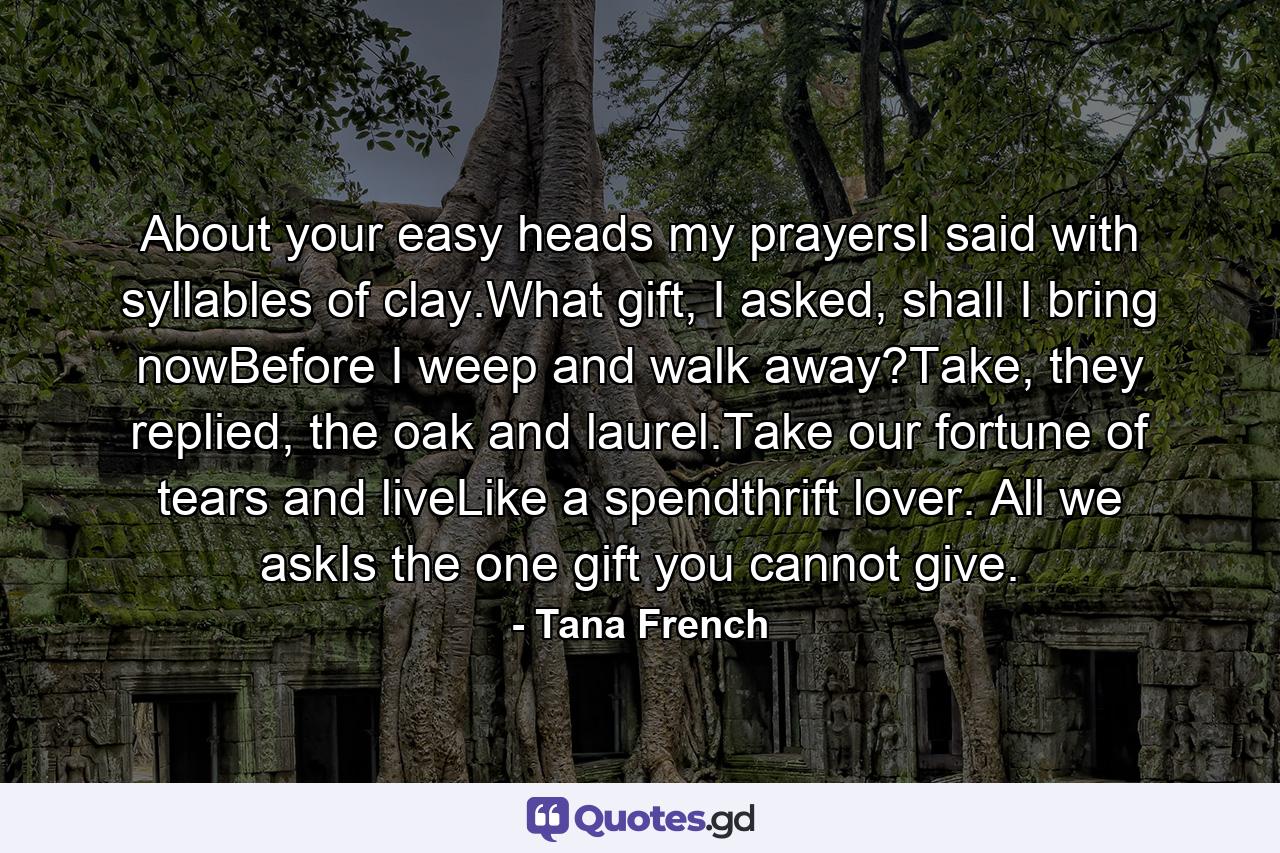 About your easy heads my prayersI said with syllables of clay.What gift, I asked, shall I bring nowBefore I weep and walk away?Take, they replied, the oak and laurel.Take our fortune of tears and liveLike a spendthrift lover. All we askIs the one gift you cannot give. - Quote by Tana French