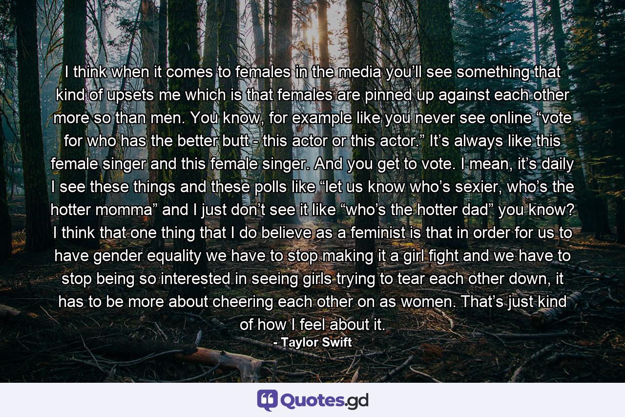 I think when it comes to females in the media you’ll see something that kind of upsets me which is that females are pinned up against each other more so than men. You know, for example like you never see online “vote for who has the better butt - this actor or this actor.” It’s always like this female singer and this female singer. And you get to vote. I mean, it’s daily I see these things and these polls like “let us know who’s sexier, who’s the hotter momma” and I just don’t see it like “who’s the hotter dad” you know? I think that one thing that I do believe as a feminist is that in order for us to have gender equality we have to stop making it a girl fight and we have to stop being so interested in seeing girls trying to tear each other down, it has to be more about cheering each other on as women. That’s just kind of how I feel about it. - Quote by Taylor Swift