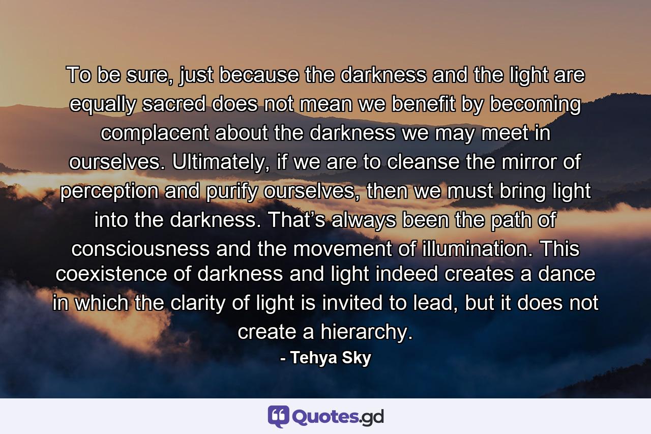 To be sure, just because the darkness and the light are equally sacred does not mean we benefit by becoming complacent about the darkness we may meet in ourselves. Ultimately, if we are to cleanse the mirror of perception and purify ourselves, then we must bring light into the darkness. That’s always been the path of consciousness and the movement of illumination. This coexistence of darkness and light indeed creates a dance in which the clarity of light is invited to lead, but it does not create a hierarchy. - Quote by Tehya Sky