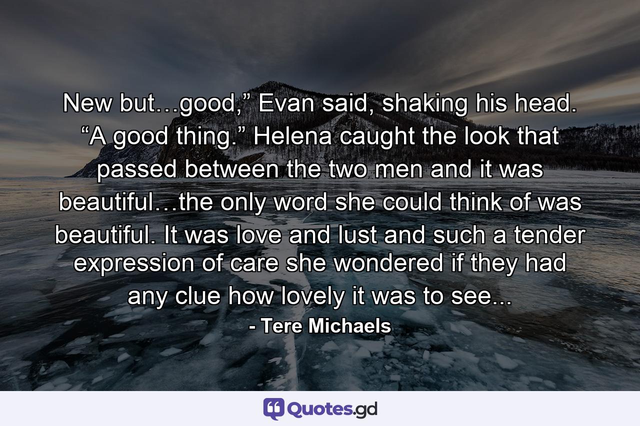 New but…good,” Evan said, shaking his head. “A good thing.” Helena caught the look that passed between the two men and it was beautiful…the only word she could think of was beautiful. It was love and lust and such a tender expression of care she wondered if they had any clue how lovely it was to see... - Quote by Tere Michaels