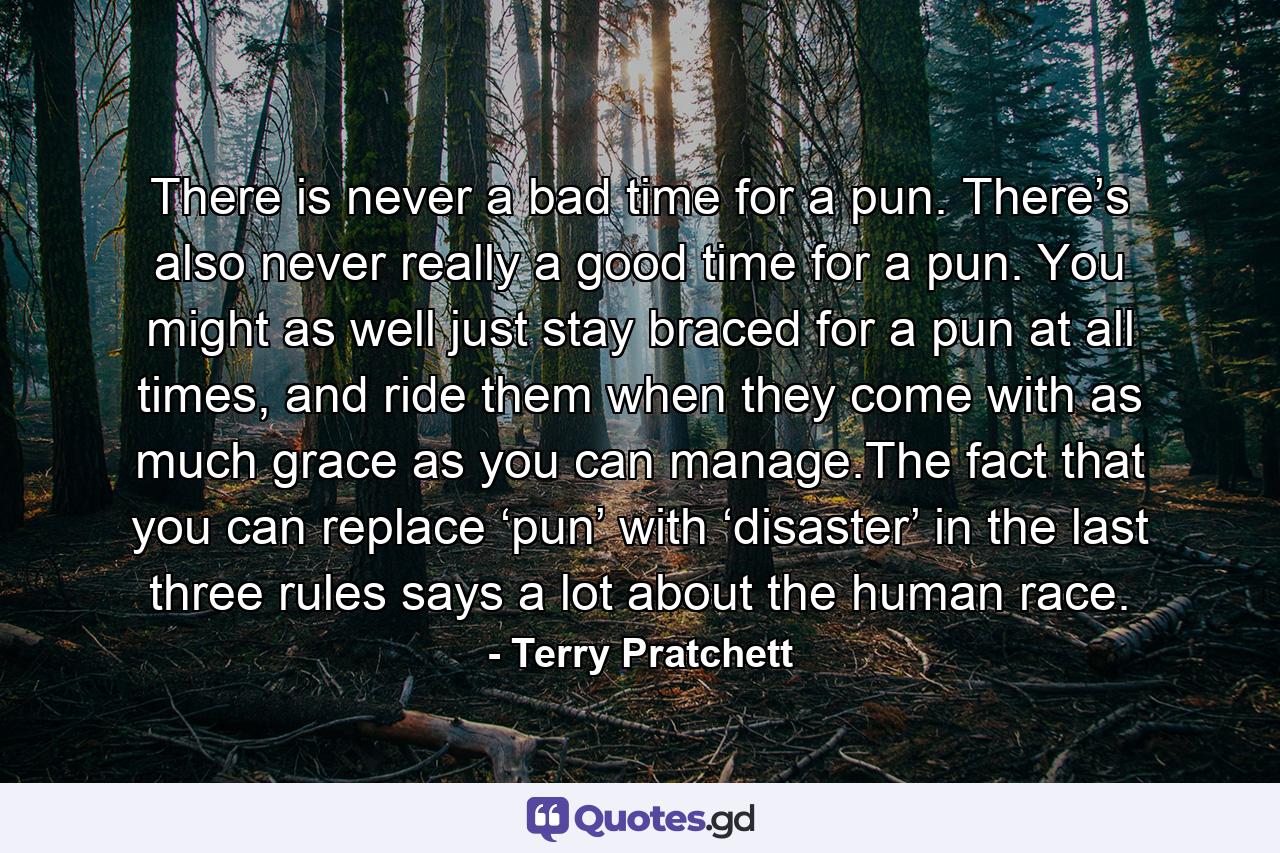 There is never a bad time for a pun. There’s also never really a good time for a pun. You might as well just stay braced for a pun at all times, and ride them when they come with as much grace as you can manage.The fact that you can replace ‘pun’ with ‘disaster’ in the last three rules says a lot about the human race. - Quote by Terry Pratchett