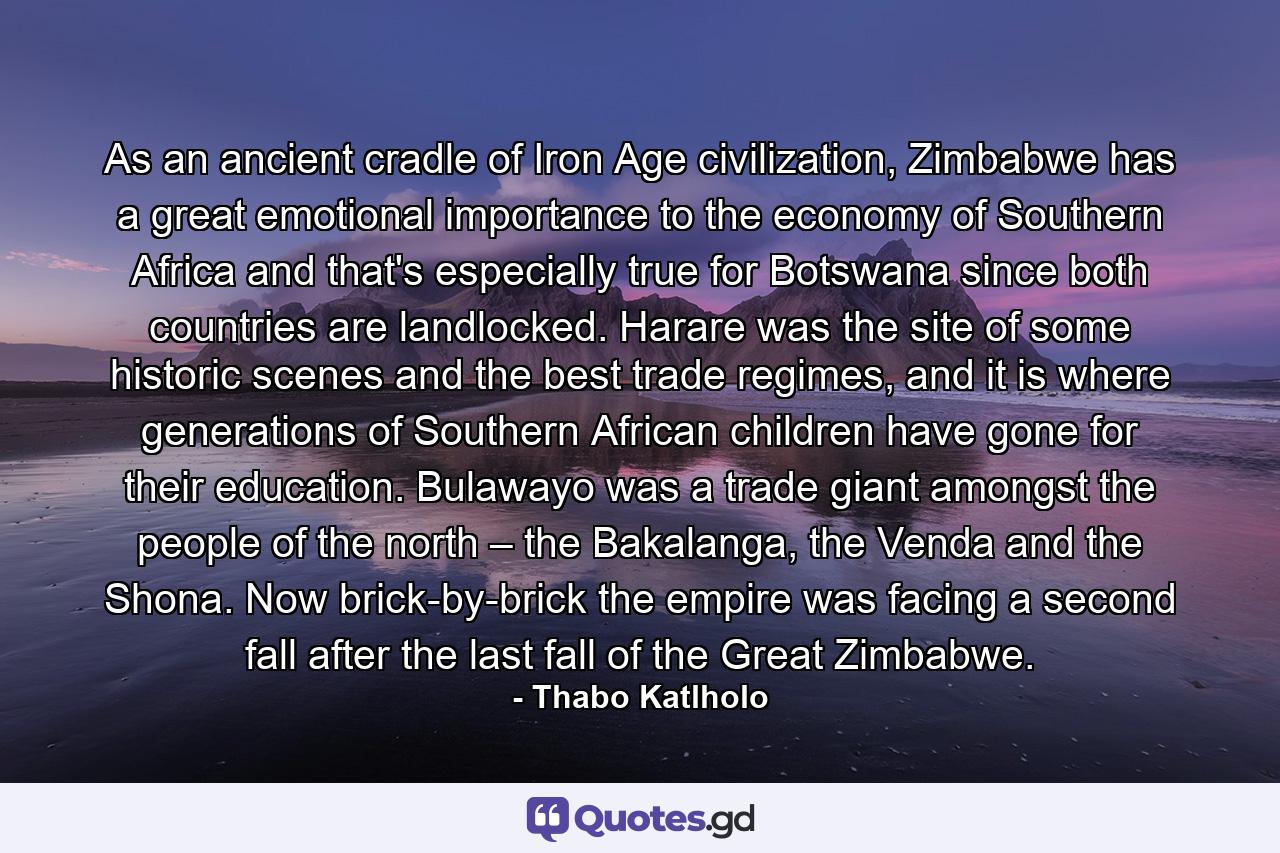 As an ancient cradle of Iron Age civilization, Zimbabwe has a great emotional importance to the economy of Southern Africa and that's especially true for Botswana since both countries are landlocked. Harare was the site of some historic scenes and the best trade regimes, and it is where generations of Southern African children have gone for their education. Bulawayo was a trade giant amongst the people of the north – the Bakalanga, the Venda and the Shona. Now brick-by-brick the empire was facing a second fall after the last fall of the Great Zimbabwe. - Quote by Thabo Katlholo