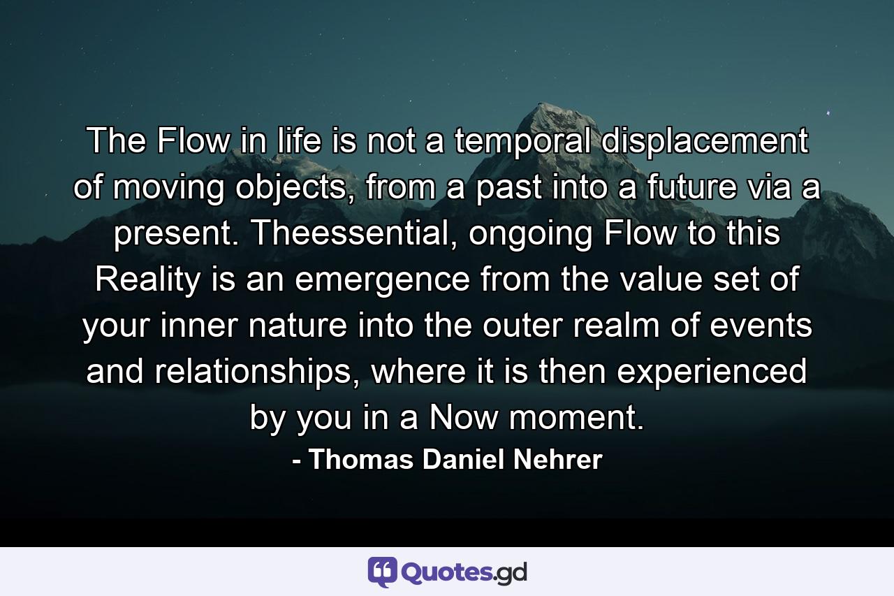 The Flow in life is not a temporal displacement of moving objects, from a past into a future via a present. Theessential, ongoing Flow to this Reality is an emergence from the value set of your inner nature into the outer realm of events and relationships, where it is then experienced by you in a Now moment. - Quote by Thomas Daniel Nehrer