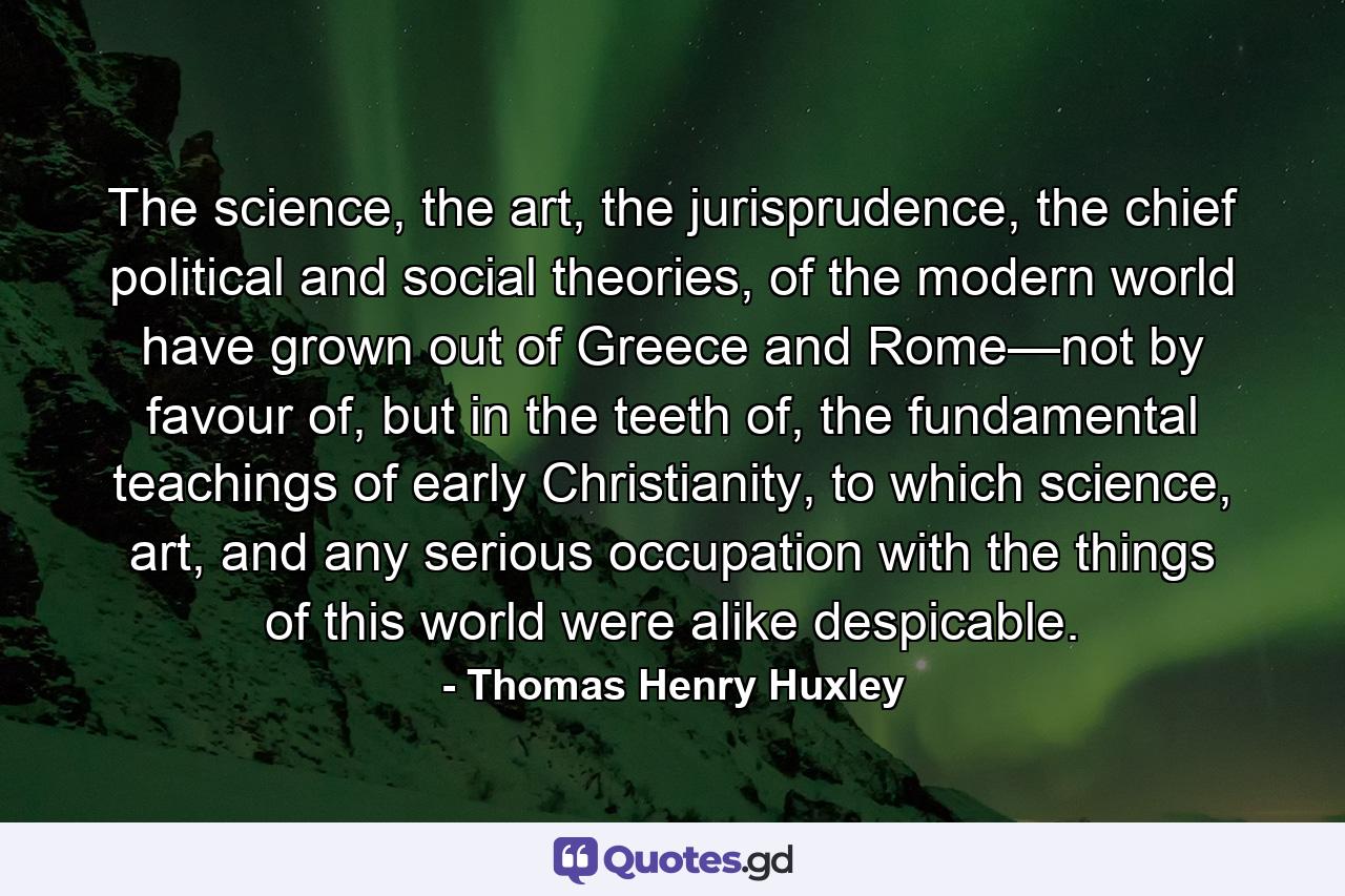 The science, the art, the jurisprudence, the chief political and social theories, of the modern world have grown out of Greece and Rome—not by favour of, but in the teeth of, the fundamental teachings of early Christianity, to which science, art, and any serious occupation with the things of this world were alike despicable. - Quote by Thomas Henry Huxley