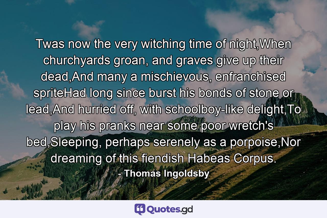 Twas now the very witching time of night,When churchyards groan, and graves give up their dead,And many a mischievous, enfranchised spriteHad long since burst his bonds of stone or lead,And hurried off, with schoolboy-like delight,To play his pranks near some poor wretch's bed,Sleeping, perhaps serenely as a porpoise,Nor dreaming of this fiendish Habeas Corpus. - Quote by Thomas Ingoldsby