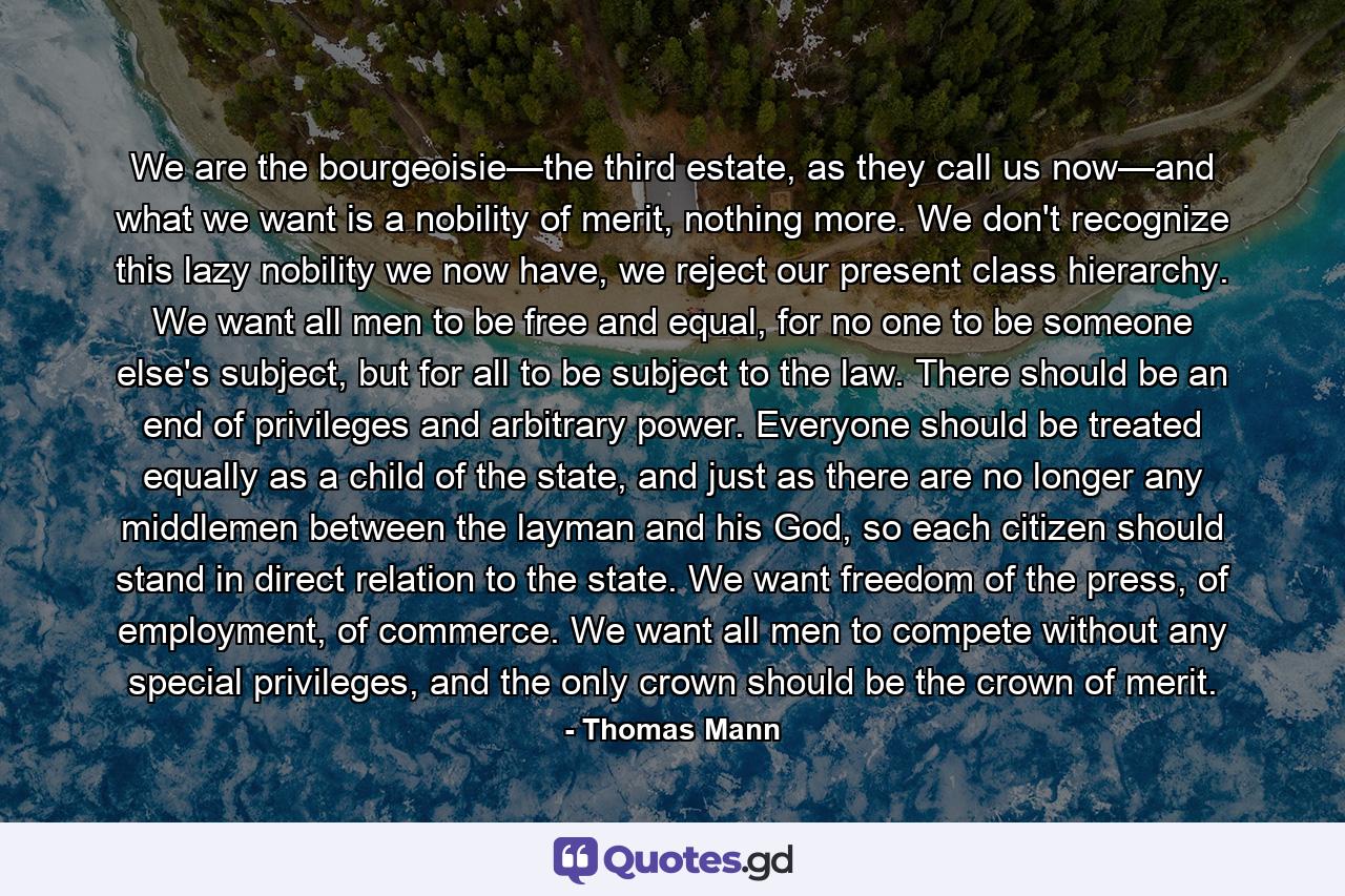 We are the bourgeoisie—the third estate, as they call us now—and what we want is a nobility of merit, nothing more. We don't recognize this lazy nobility we now have, we reject our present class hierarchy. We want all men to be free and equal, for no one to be someone else's subject, but for all to be subject to the law. There should be an end of privileges and arbitrary power. Everyone should be treated equally as a child of the state, and just as there are no longer any middlemen between the layman and his God, so each citizen should stand in direct relation to the state. We want freedom of the press, of employment, of commerce. We want all men to compete without any special privileges, and the only crown should be the crown of merit. - Quote by Thomas Mann