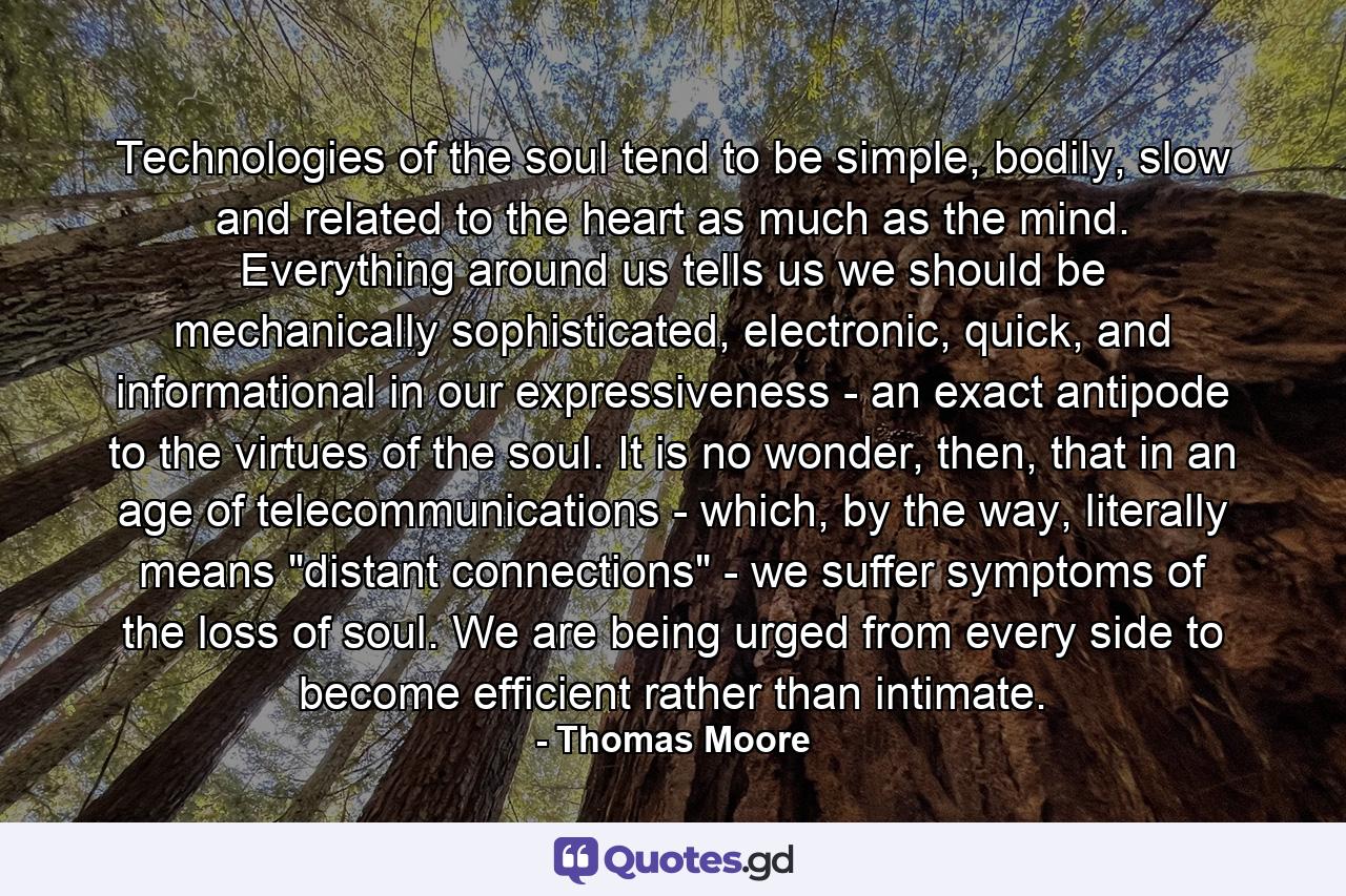 Technologies of the soul tend to be simple, bodily, slow and related to the heart as much as the mind. Everything around us tells us we should be mechanically sophisticated, electronic, quick, and informational in our expressiveness - an exact antipode to the virtues of the soul. It is no wonder, then, that in an age of telecommunications - which, by the way, literally means 