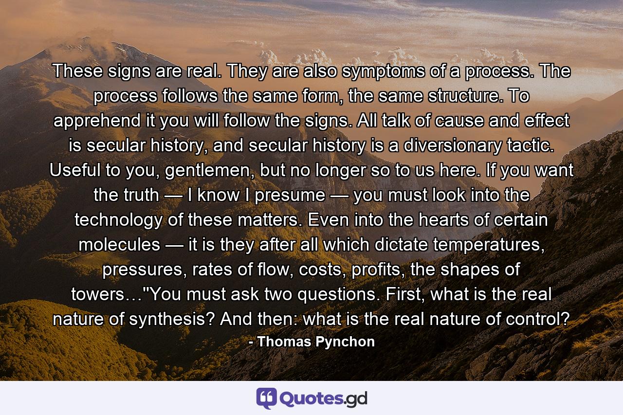 These signs are real. They are also symptoms of a process. The process follows the same form, the same structure. To apprehend it you will follow the signs. All talk of cause and effect is secular history, and secular history is a diversionary tactic. Useful to you, gentlemen, but no longer so to us here. If you want the truth — I know I presume — you must look into the technology of these matters. Even into the hearts of certain molecules — it is they after all which dictate temperatures, pressures, rates of flow, costs, profits, the shapes of towers…''You must ask two questions. First, what is the real nature of synthesis? And then: what is the real nature of control? - Quote by Thomas Pynchon