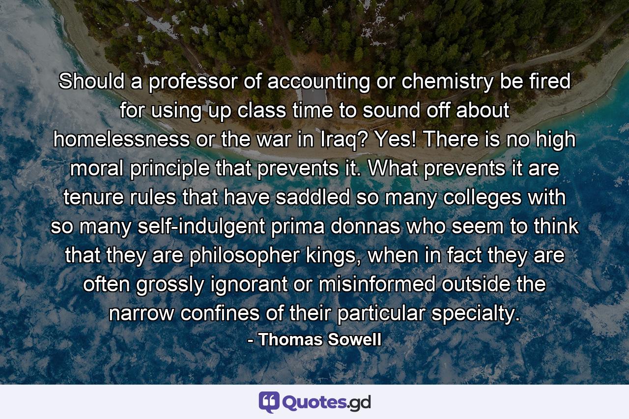 Should a professor of accounting or chemistry be fired for using up class time to sound off about homelessness or the war in Iraq? Yes! There is no high moral principle that prevents it. What prevents it are tenure rules that have saddled so many colleges with so many self-indulgent prima donnas who seem to think that they are philosopher kings, when in fact they are often grossly ignorant or misinformed outside the narrow confines of their particular specialty. - Quote by Thomas Sowell