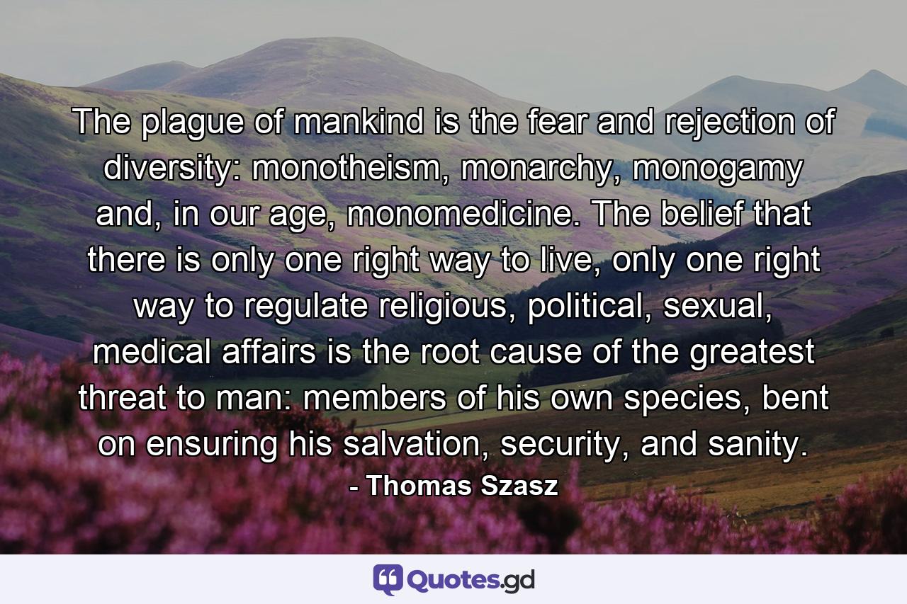 The plague of mankind is the fear and rejection of diversity: monotheism, monarchy, monogamy and, in our age, monomedicine. The belief that there is only one right way to live, only one right way to regulate religious, political, sexual, medical affairs is the root cause of the greatest threat to man: members of his own species, bent on ensuring his salvation, security, and sanity. - Quote by Thomas Szasz