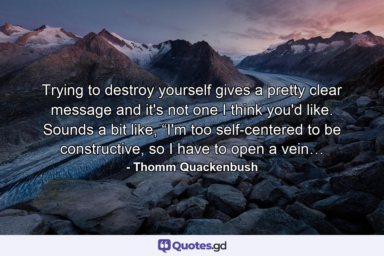 Trying to destroy yourself gives a pretty clear message and it's not one I think you'd like. Sounds a bit like, “I'm too self-centered to be constructive, so I have to open a vein… - Quote by Thomm Quackenbush