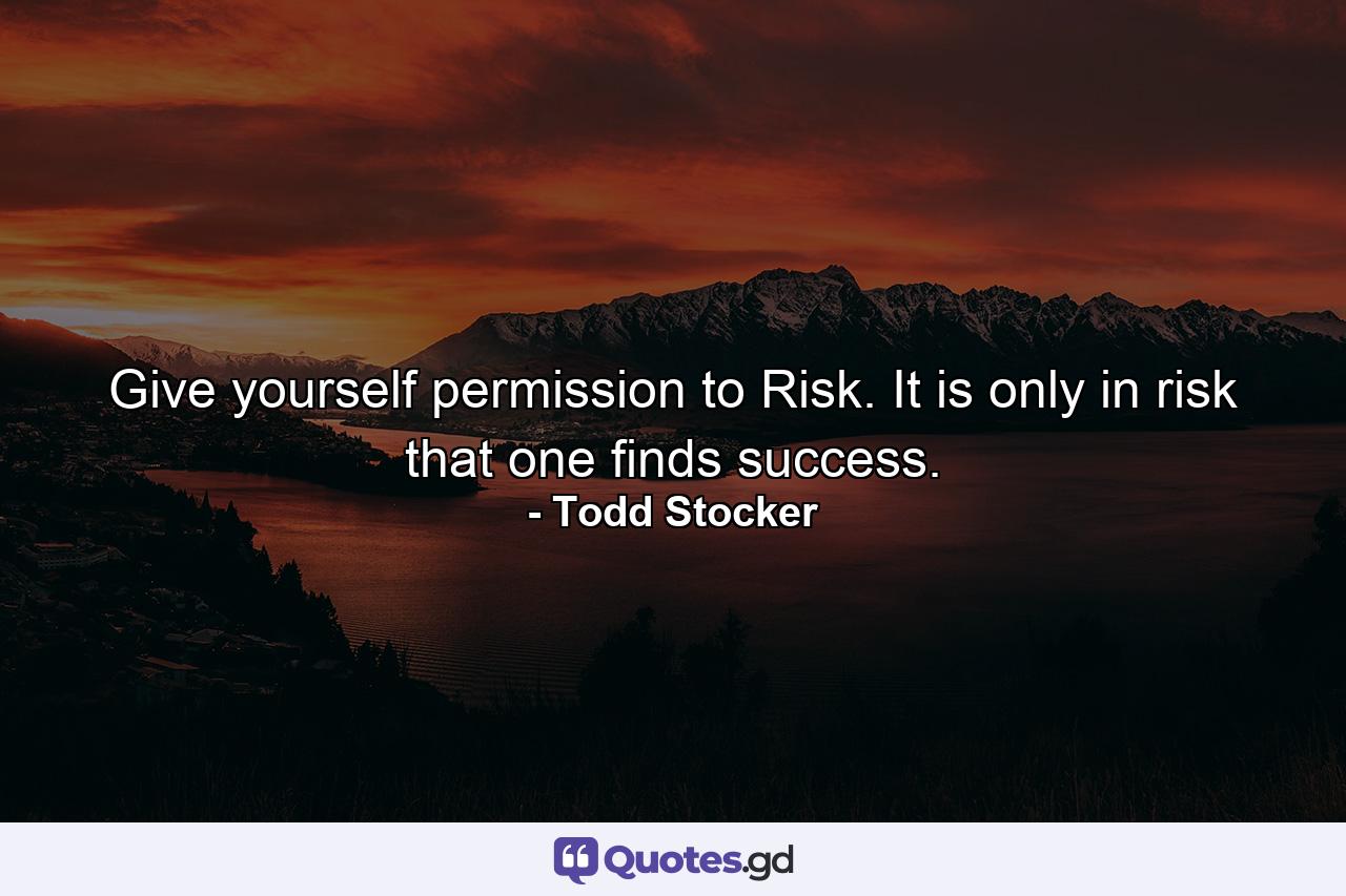 Give yourself permission to Risk. It is only in risk that one finds success. - Quote by Todd Stocker