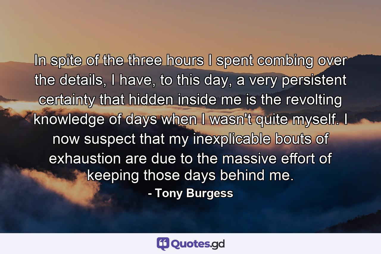 In spite of the three hours I spent combing over the details, I have, to this day, a very persistent certainty that hidden inside me is the revolting knowledge of days when I wasn't quite myself. I now suspect that my inexplicable bouts of exhaustion are due to the massive effort of keeping those days behind me. - Quote by Tony Burgess