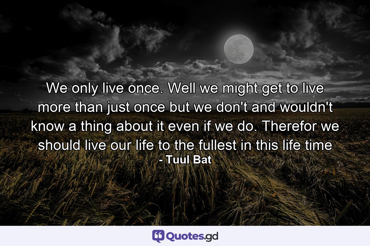 We only live once. Well we might get to live more than just once but we don't and wouldn't know a thing about it even if we do. Therefor we should live our life to the fullest in this life time - Quote by Tuul Bat