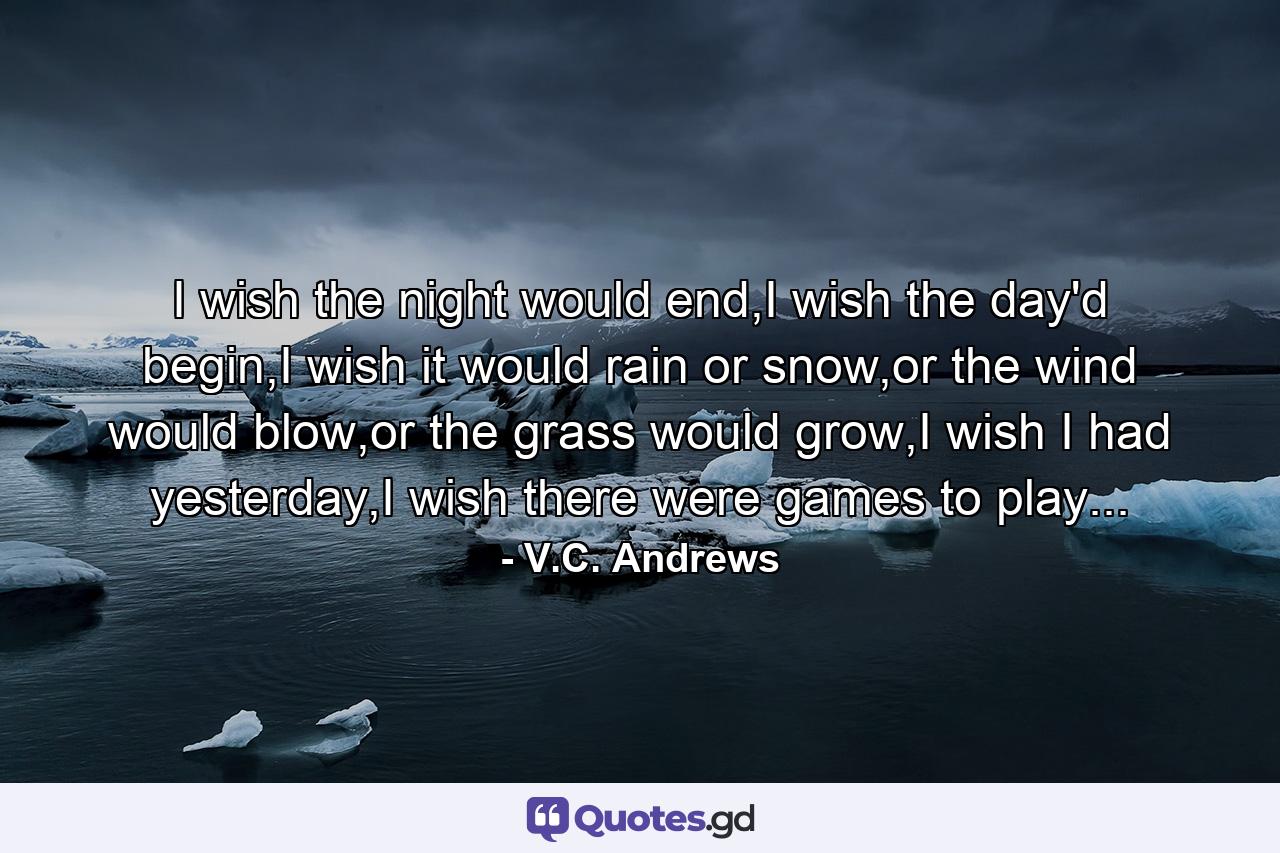 I wish the night would end,I wish the day'd begin,I wish it would rain or snow,or the wind would blow,or the grass would grow,I wish I had yesterday,I wish there were games to play... - Quote by V.C. Andrews