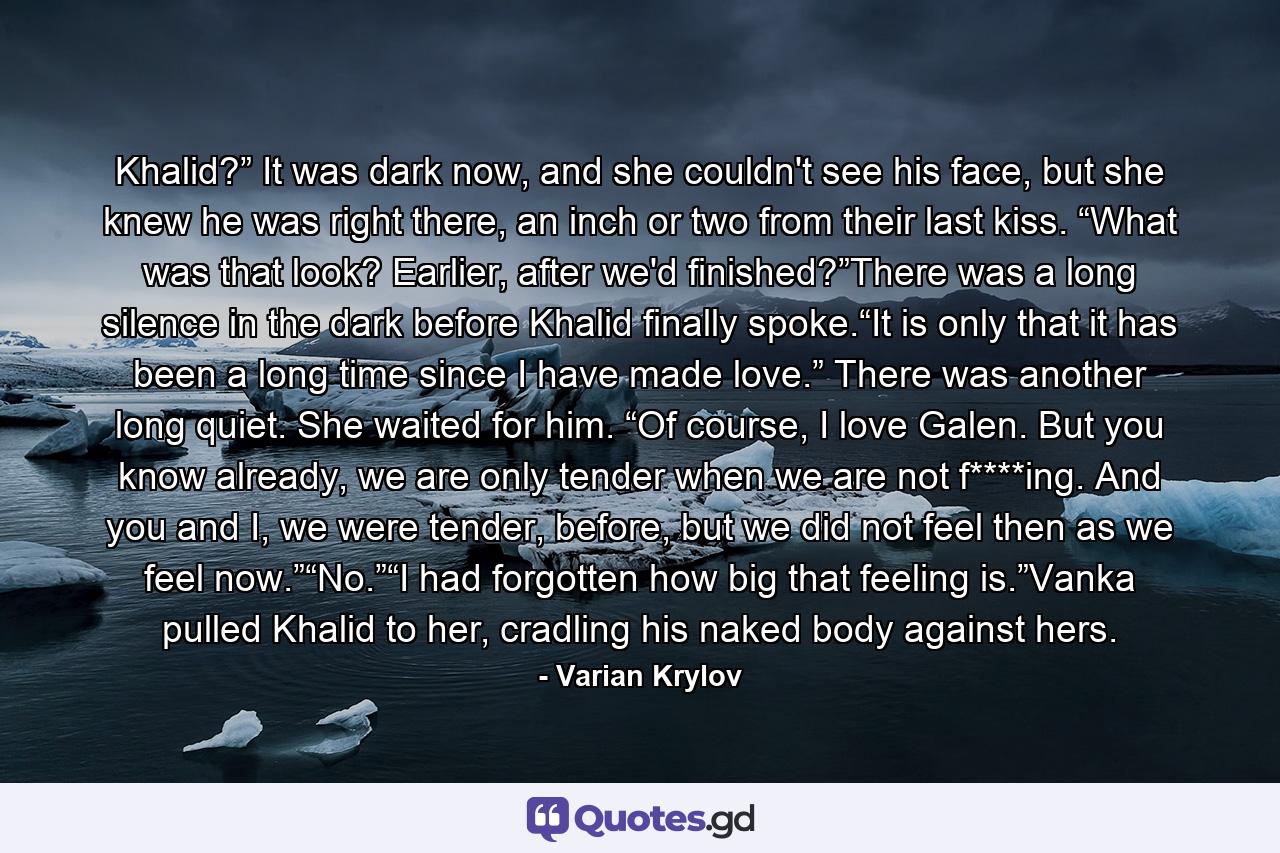 Khalid?” It was dark now, and she couldn't see his face, but she knew he was right there, an inch or two from their last kiss. “What was that look? Earlier, after we'd finished?”There was a long silence in the dark before Khalid finally spoke.“It is only that it has been a long time since I have made love.” There was another long quiet. She waited for him. “Of course, I love Galen. But you know already, we are only tender when we are not f****ing. And you and I, we were tender, before, but we did not feel then as we feel now.”“No.”“I had forgotten how big that feeling is.”Vanka pulled Khalid to her, cradling his naked body against hers. - Quote by Varian Krylov