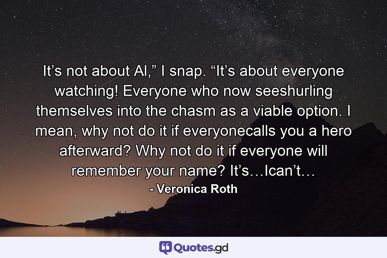 It’s not about Al,” I snap. “It’s about everyone watching! Everyone who now seeshurling themselves into the chasm as a viable option. I mean, why not do it if everyonecalls you a hero afterward? Why not do it if everyone will remember your name? It’s…Ican’t… - Quote by Veronica Roth