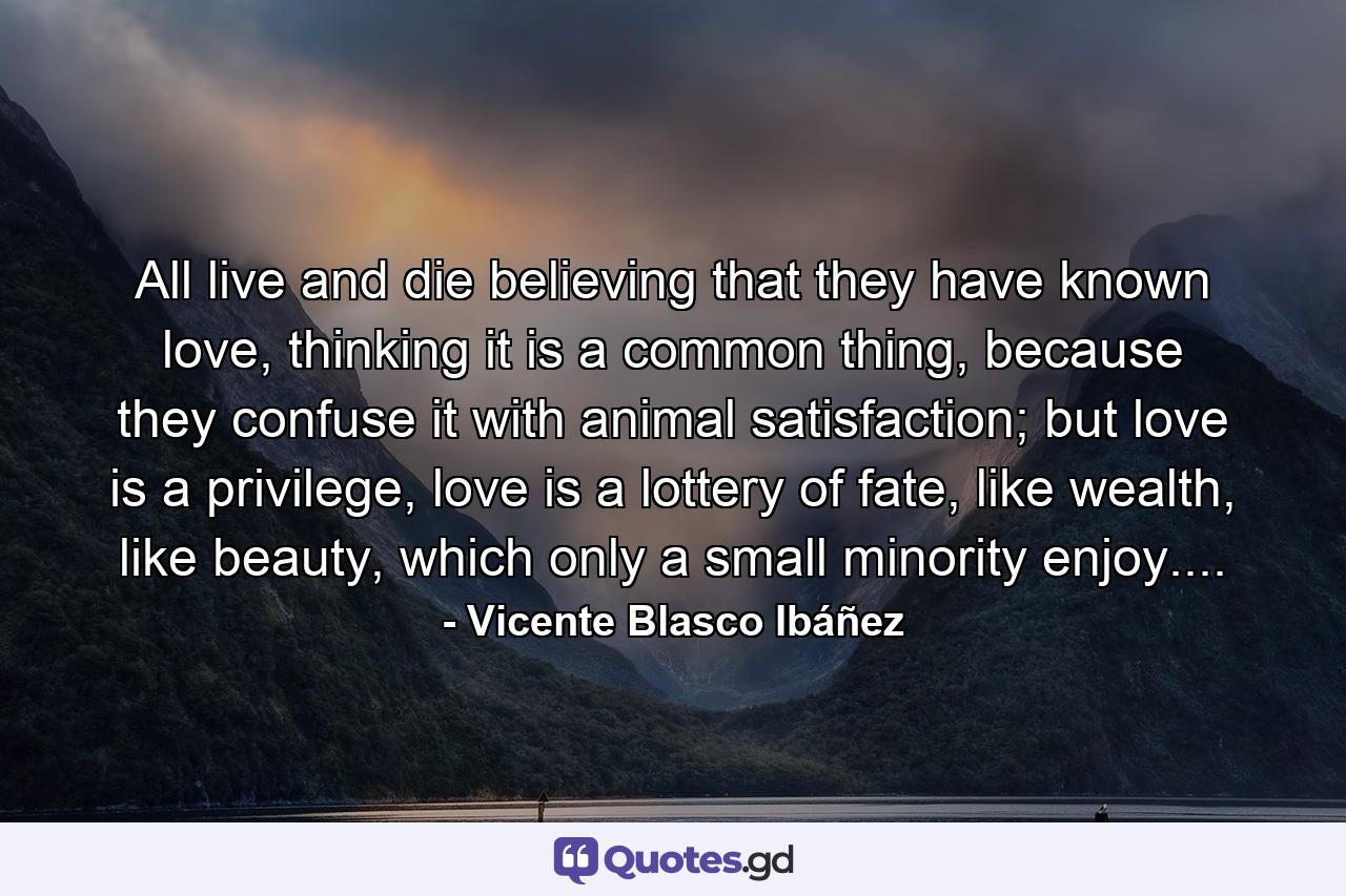 All live and die believing that they have known love, thinking it is a common thing, because they confuse it with animal satisfaction; but love is a privilege, love is a lottery of fate, like wealth, like beauty, which only a small minority enjoy.... - Quote by Vicente Blasco Ibáñez