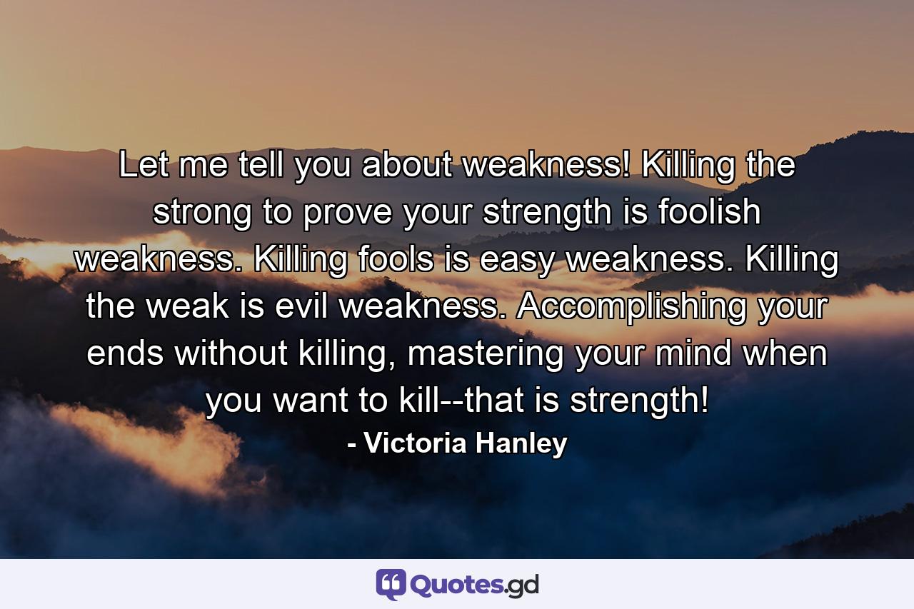 Let me tell you about weakness! Killing the strong to prove your strength is foolish weakness. Killing fools is easy weakness. Killing the weak is evil weakness. Accomplishing your ends without killing, mastering your mind when you want to kill--that is strength! - Quote by Victoria Hanley