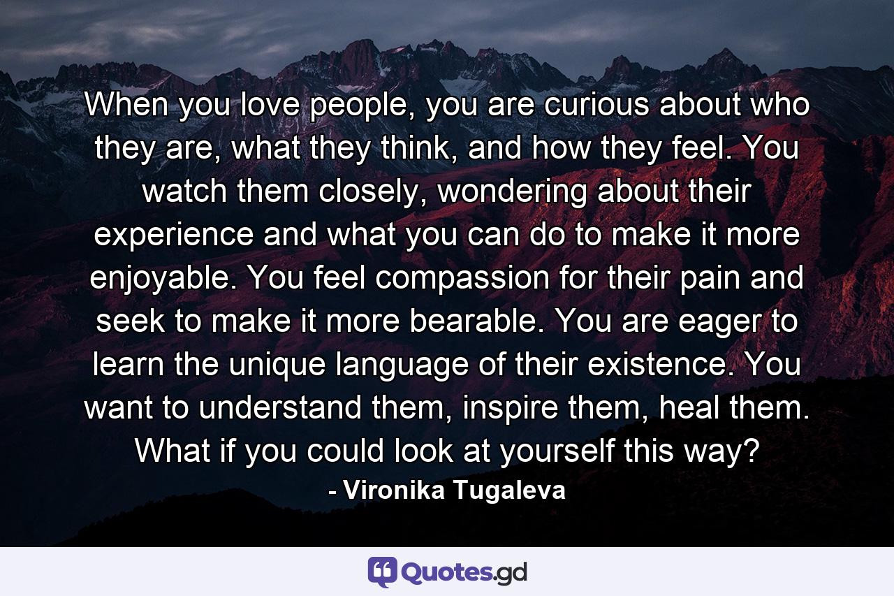 When you love people, you are curious about who they are, what they think, and how they feel. You watch them closely, wondering about their experience and what you can do to make it more enjoyable. You feel compassion for their pain and seek to make it more bearable. You are eager to learn the unique language of their existence. You want to understand them, inspire them, heal them. What if you could look at yourself this way? - Quote by Vironika Tugaleva